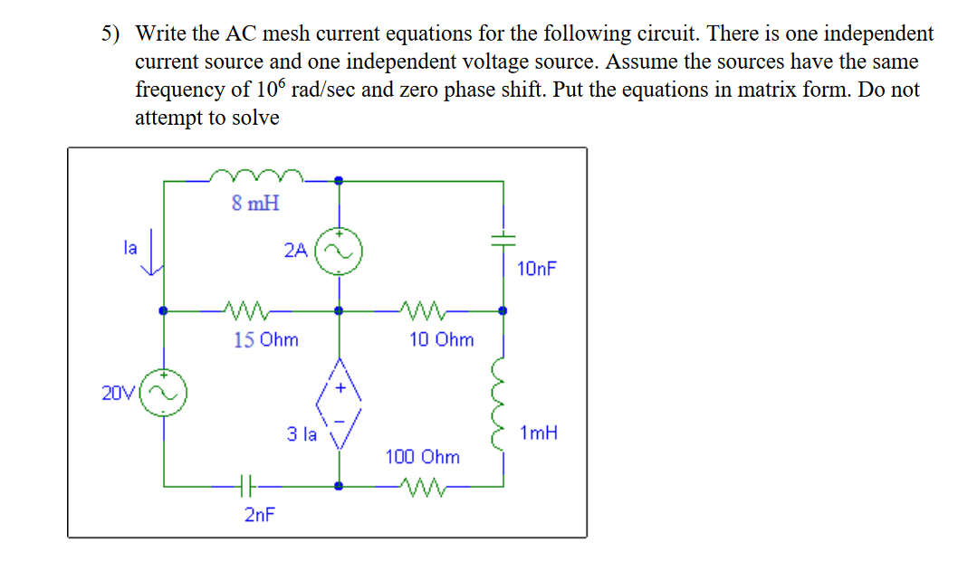 5) Write the AC mesh current equations for the following circuit. There is one independent
current source and one independent voltage source. Assume the sources have the same
frequency of 106 rad/sec and zero phase shift. Put the equations in matrix form. Do not
attempt to solve
8 mH
la
2A
10NF
15 Ohm
10 Ohm
+
20V
3 la
1 mH
100 Ohm
2nF
