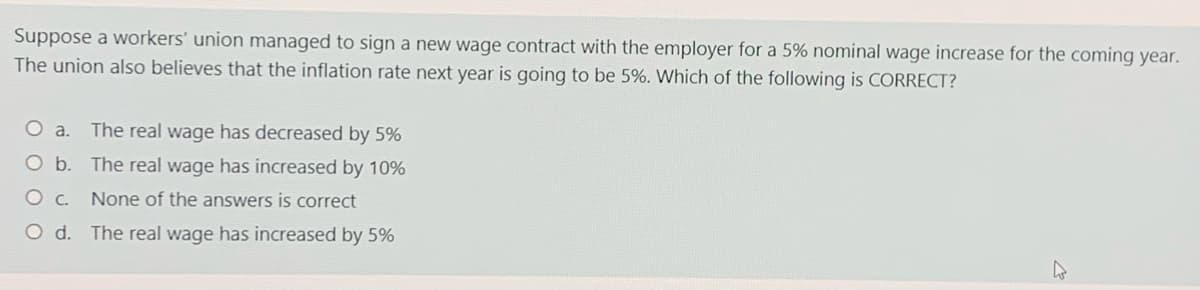 Suppose a workers' union managed to sign a new wage contract with the employer for a 5% nominal wage increase for the coming year.
The union also believes that the inflation rate next year is going to be 5%. Which of the following is CORRECT?
The real wage has decreased by 5%
O b. The real wage has increased by 10%
None of the answers is correct
O d. The real wage has increased by 5%

