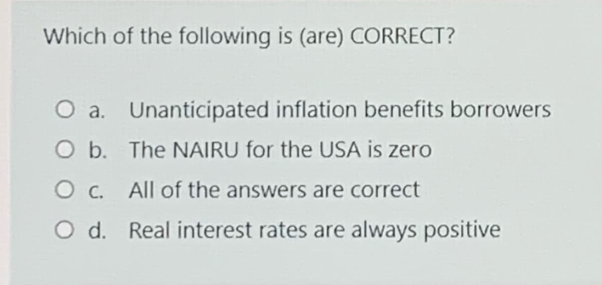 Which of the following is (are) CORRECT?
O a. Unanticipated inflation benefits borrowers
O b. The NAIRU for the USA is zero
All of the answers are correct
O d. Real interest rates are always positive
