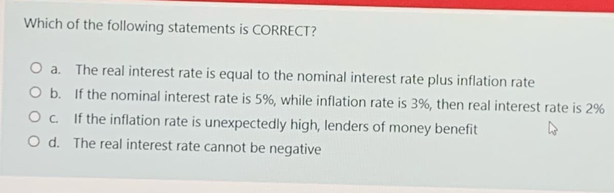 Which of the following statements is CORRECT?
O a.
The real interest rate is equal to the nominal interest rate plus inflation rate
O b. If the nominal interest rate is 5%, while inflation rate is 3%, then real interest rate is 2%
O c. If the inflation rate is unexpectedly high, lenders of money benefit
O d. The real interest rate cannot be negative
