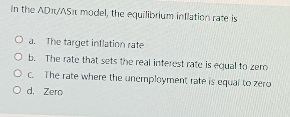 In the ADT/ASTT model, the equilibrium inflation rate is
O a. The target inflation rate
O b. The rate that sets the real interest rate is equal to zero
O c.
The rate where the unemployment rate is equal to zero
O d. Zero
