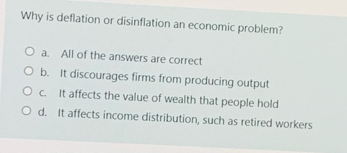 Why is deflation or disinflation an economic problem?
O a.
All of the answers are correct
O b. It discourages firms from producing output
It affects the value of wealth that people hold
O d. It affects income distribution, such as retired workers
