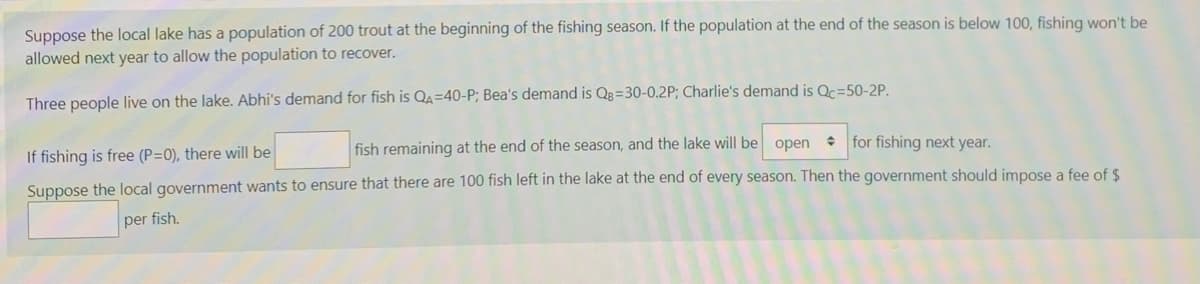 Suppose the local lake has a population of 200 trout at the beginning of the fishing season. If the population at the end of the season is below 100, fishing won't be
allowed next year to allow the population to recover.
Three people live on the lake. Abhi's demand for fish is QA=40-P; Bea's demand is Qg=30-0.2P; Charlie's demand is Qc=50-2P.
If fishing is free (P=0), there will be
fish remaining at the end of the season, and the lake will be open
• for fishing next year.
Suppose the local government wants to ensure that there are 100 fish left in the lake at the end of every season. Then the government should impose a fee of $
per fish.
