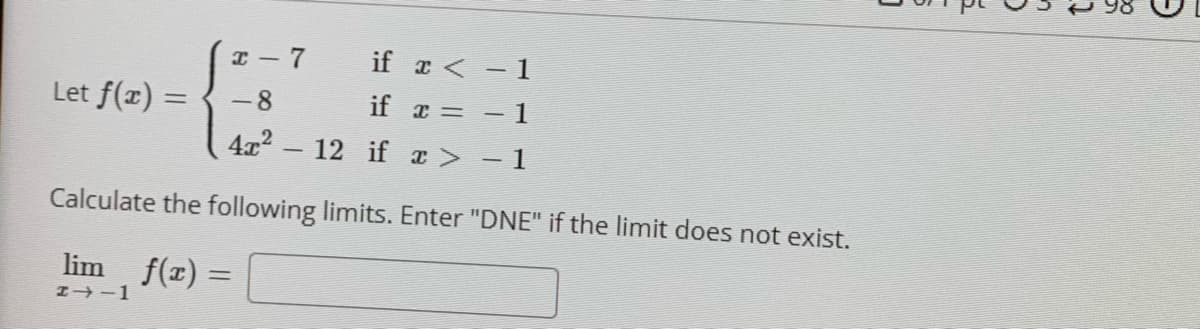 I- 7
if a < - 1
Let f(x) =
-8
if x =
1
%3D
4x - 12 if x> -1
Calculate the following limits. Enter "DNE" if the limit does not exist.
lim
f(x) =
