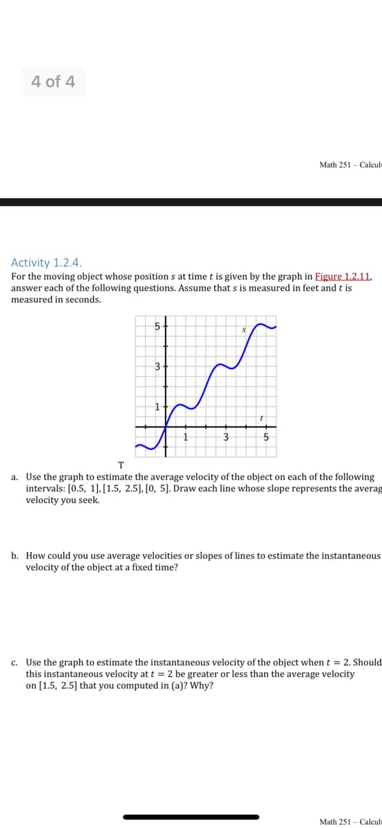4 of 4
Math 251 - Calcul
Activity 1.2.4.
For the moving object whose position s at time t is given by the graph in Figure 1.2.11,
answer each of the following questions. Assume that s is measured in feet and t is
measured in seconds.
3
T
a. Use the graph to estimate the average velocity of the object on each of the following
intervals: [0.5, 1], [1.5, 2.5], [0, 5]. Draw each line whose slope represents the averag
velocity you seek.
b. How could you use average velocities or slopes of lines to estimate the instantaneous
velocity of the object at a fixed time?
c. Use the graph to estimate the instantaneous velocity of the object when t = 2. Should
this instantaneous velocity att = 2 be greater or less than the average velocity
on [1.5, 2.5] that you computed in (a)? Why?
Math 251 - Calcult
