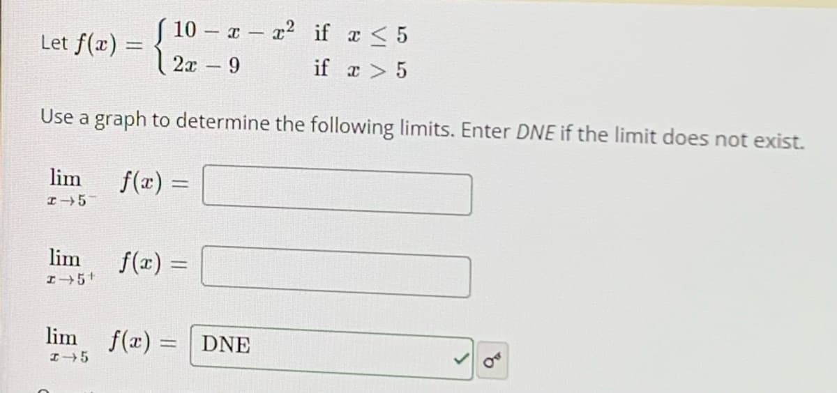 ( 10 - a a2 if a < 5
Let f(x) =
2x 9
if a > 5
Use a graph to determine the following limits. Enter DNE if the limit does not exist.
lim
f(x) =
I5
lim
f(x) =
lim f(x) = DNE
I5
