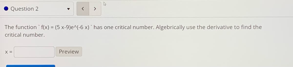 Question 2
>
The function ` f(x) = (5 x-9)e^(-6 x) ` has one critical number. Algebrically use the derivative to find the
critical number.
X =
Preview
