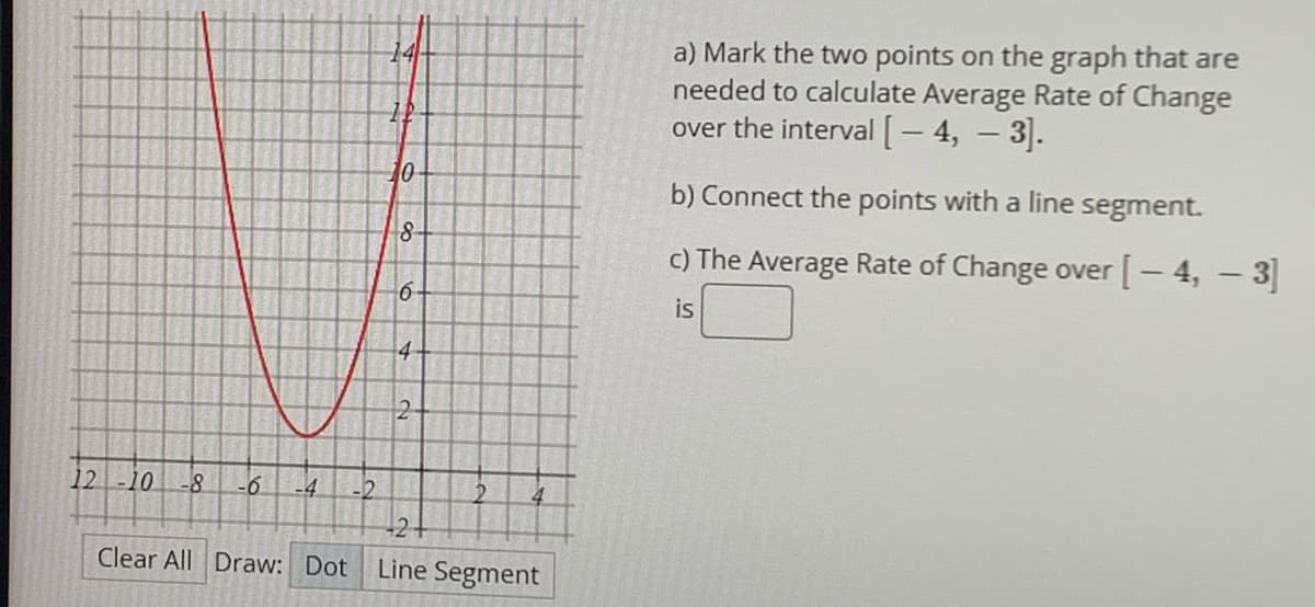 a) Mark the two points on the graph that are
needed to calculate Average Rate of Change
over the interval[- 4, - 3].
14
10
b) Connect the points with a line segment.
8-
c) The Average Rate of Change over [- 4, – 3
is
4-
-2
12
10
-6
-4
-2
+21
Clear All Draw: Dot
Line Segment
