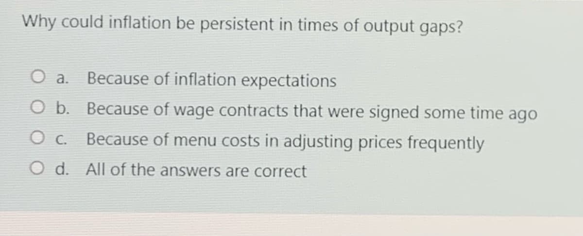 Why could inflation be persistent in times of output gaps?
O a.
Because of inflation expectations
O b. Because of wage contracts that were signed some time ago
O c. Because of menu costs in adjusting prices frequently
O d. All of the answers are correct
