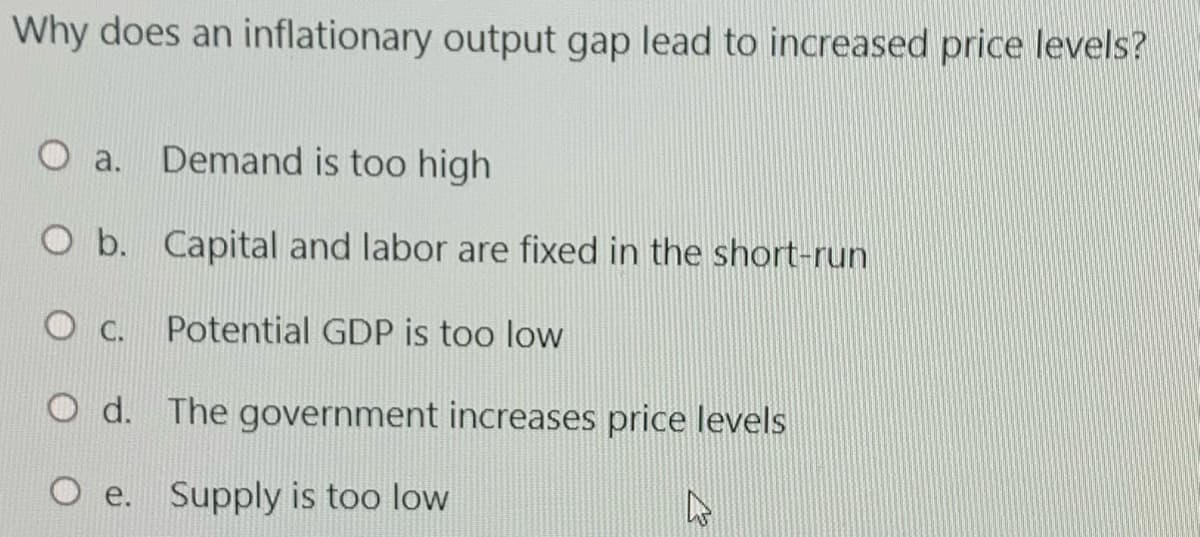 Why does an inflationary output gap lead to increased price levels?
O a. Demand is too high
O b. Capital and labor are fixed in the short-run
O C.
Potential GDP is too low
O d. The government increases price levels
Supply is too low
