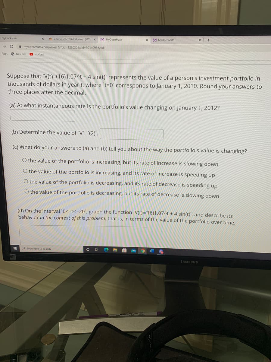 myClackamas
n Course: 2021/FA Calculus I (MTH x
M MyOpenMath
M MyOpenMath
A myopenmath.com/assess2/?cid=1260308aid=9014093/full
Apps
O New Tab
O stocked
Suppose that V(t)=(16)1.07^t + 4 sin(t)' represents the value of a person's investment portfolio in
thousands of dollars in year t, where `t=0` corresponds to January 1, 2010. Round your answers to
three places after the decimal.
(a) At what instantaneous rate is the portfolio's value changing on January 1, 2012?
(b) Determine the value of `V` "`(2)`.
(c) What do your answers to (a) and (b) tell you about the way the portfolio's value is changing?
O the value of the portfolio is increasing, but its rate of increase is slowing down
O the value of the portfolio is increasing, and its rate of increase is speeding up
O the value of the portfolio is decreasing, and its rate of decrease is speeding up
O the value of the portfolio is decreasing, but its rate of decrease is slowing down
(d) On the interval `0<=t<=20`, graph the function `V(t)=(16)1.07^t + 4 sin(t)`, and describe its
behavior in the context of this problem, that is, in terms of the value of the portfolio over time.
P Type here to search
SAMSUNG
