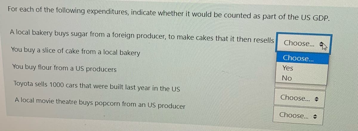 For each of the following expenditures, indicate whether it would be counted as part of the US GDP.
A local bakery buys sugar from a foreign producer, to make cakes that it then resells
Choose...
Choose..
You buy a slice of cake from a local bakery
Yes
You buy flour from a US producers
No
Toyota sells 1000 cars that were built last year in the US
Choose..
A local movie theatre buys popcorn from an US producer
Choose...
