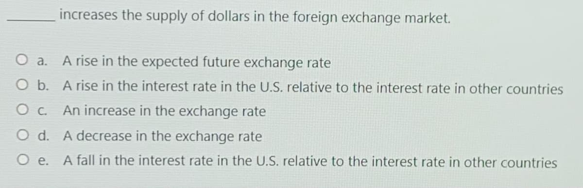 increases the supply of dollars in the foreign exchange market.
O a. A rise in the expected future exchange rate
O b. A rise in the interest rate in the U.S. relative to the interest rate in other countries
An increase in the exchange rate
O d. A decrease in the exchange rate
A fall in the interest rate in the U.S. relative to the interest rate in other countries
O e.
