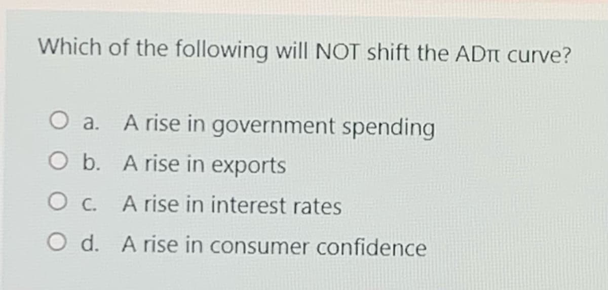 Which of the following will NOT shift the ADT curve?
O a.
A rise in government spending
O b. A rise in exports
Ос.
A rise in interest rates
O d. A rise in consumer confidence
