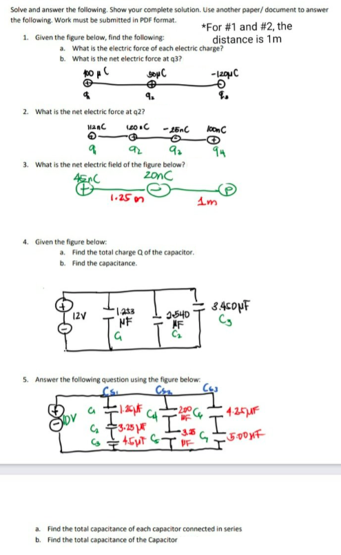 Solve and answer the following. Show your complete solution. Use another paper/ document to answer
the following. Work must be submitted in PDF format.
*For #1 and #2, the
distance is 1m
1. Given the figure below, find the following:
a. What is the electric force of each electric charge?
b. What is the net electric force at q3?
to pC
4.
2. What is the net electric force at q2?
Manc
(20 C
lonC
94
3. What is the net electric field of the figure below?
2onc
1.25 on
4. Given the figure below:
a. Find the total charge Q of the capacitor.
b. Find the capacitance.
34sopF
12V
I540
NF
5. Answer the following question using the figure below:
a. Find the total capacitance of each capacitor connected in series
b. Find the total capacitance of the Capacitor
