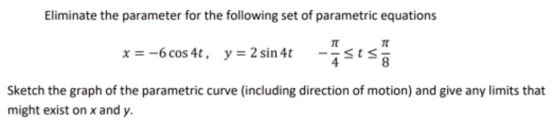 Eliminate the parameter for the following set of parametric equations
x = -6 cos 4t , y = 2 sin 4t
Sketch the graph of the parametric curve (including direction of motion) and give any limits that
might exist on x and y.
