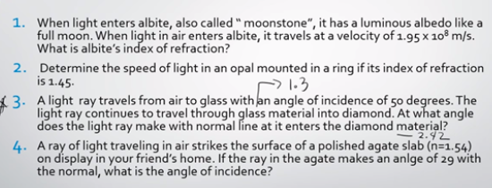 1. When light enters albite, also called " moonstone", it has a luminous albedo like a
full moon. When light in air enters albite, it travels at a velocity of 1.95 x 10° m/s.
What is albite's index of refraction?
2. Determine the speed of light in an opal mounted in a ring if its index of refraction
is 1.45.
21.3
3. A light ray travels from air to glass with an angle of incidence of 50 degrees. The
light ray continues to travel through glass material into diamond. At what angle
does the light ray make with normal line at it enters the diamond material?
2.42
4. A ray of light traveling in air strikes the surface of a polished agate slab (n=1.54)
on display in your friend's home. If the ray in the agate makes an anlge of 29 with
the normal, what is the angle of incidence?
