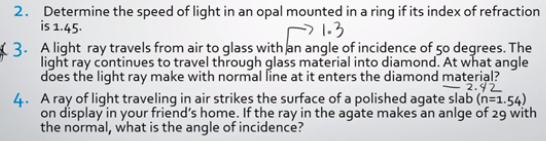 2. Determine the speed of light in an opal mounted in a ring if its index of refraction
is 1.45.
1.3
3. A light ray travels from air to glass with an angle of incidence of 50 degrees. The
light ray continues to travel through glass material into diamond. At what angle
does the light ray make with normal line at it enters the diamond material?
2.42
4. A ray of light traveling in air strikes the surface of a polished agate slab (n=1.54)
on display in your friend's home. If the ray in the agate makes an anlge of 29 with
the normal, what is the angle of incidence?
