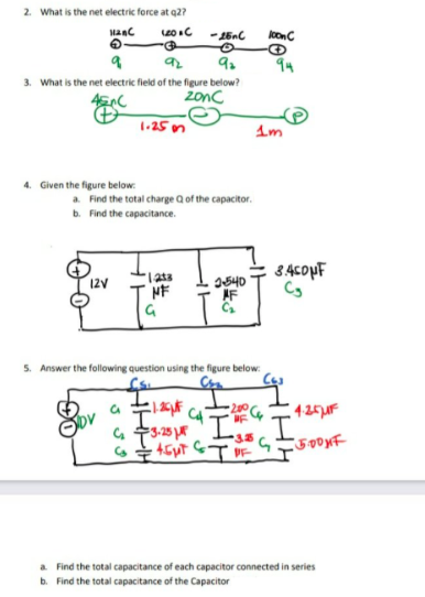 2. What is the net electric force at q2?
onC
94
3. What is the net electric field of the figure below?
2onc
1-25 on
4. Given the figure below:
a. Find the total charge Q of the capacitor.
b. Find the capacitance.
I540
AF
12V
NF
5. Answer the following question using the figure below:
425F
a Find the total capacitance of each capacitor connected in series
b. Find the total capacitance of the Capacitor
