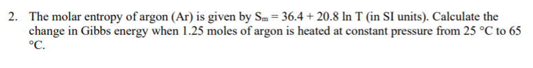 2. The molar entropy of argon (Ar) is given by Sm = 36.4 + 20.8 In T (in SI units). Calculate the
change in Gibbs energy when 1.25 moles of argon is heated at constant pressure from 25 °C to 65
°C.
