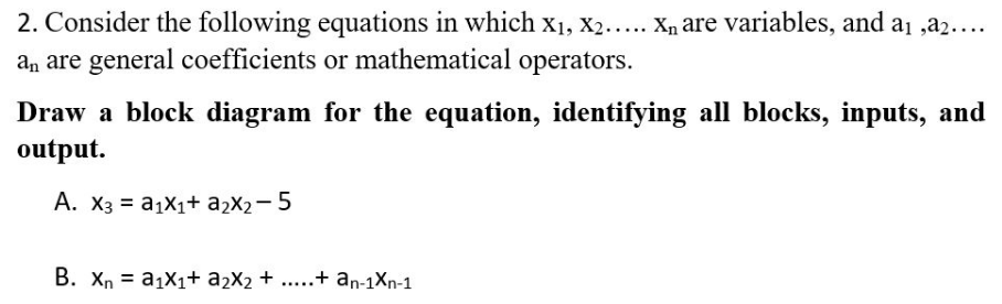 2. Consider the following equations in which X₁, X2..... X₁ are variables, and a₁ ,a₂....
an are general coefficients or mathematical operators.
Draw a block diagram for the equation, identifying all blocks, inputs, and
output.
A. X3 = a₁X₁+ a₂x₂-5
B. Xn = a₁x₁+ a₂X₂ + .....+ an-1Xn-1