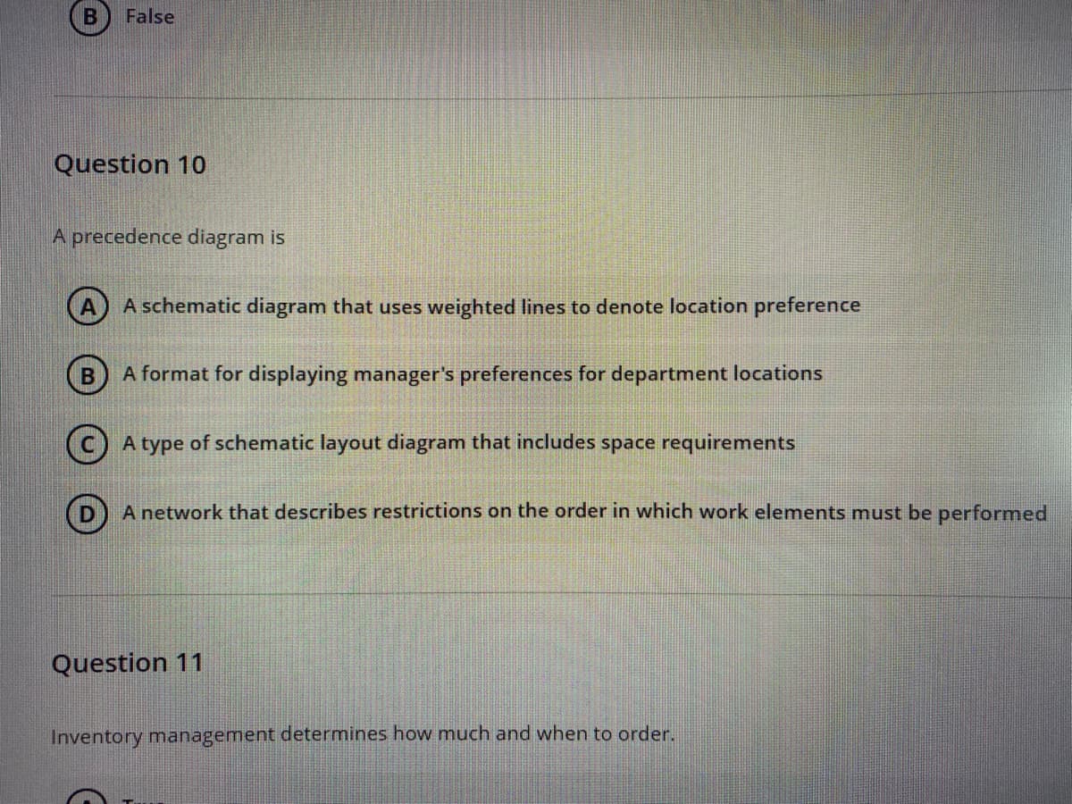 False
Question 10
A precedence diagram is
A A schematic diagram that uses weighted lines to denote location preference
A format for displaying manager's preferences for department locations
(c) A type of schematic layout diagram that includes space requirements
A network that describes restrictions on the order in which work elements must be performed
Question 11
Inventory management determines how much and when to order.
