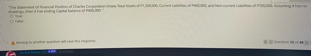 "The Statement of Financial Position of Charles Corporation shows Total Assets of P1,500,000, Current Liabilities of P400,000, and Non-current Liabilities of P700,000. Assuming it has no
drawings, then it has ending Capital balance of P400,000. "
O True
O False
A Moving to another question will save this response.
« < Question 12 of 40
Jockie Music (2) BOT 12/05/2021
