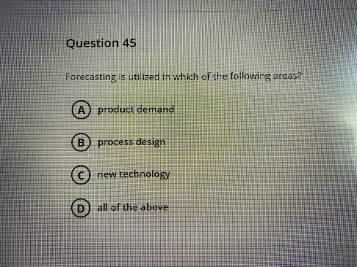 Question 45
Forecasting is utilized in which of the following areas?
A product demand
process design
(c) new technology
D
all of the above
