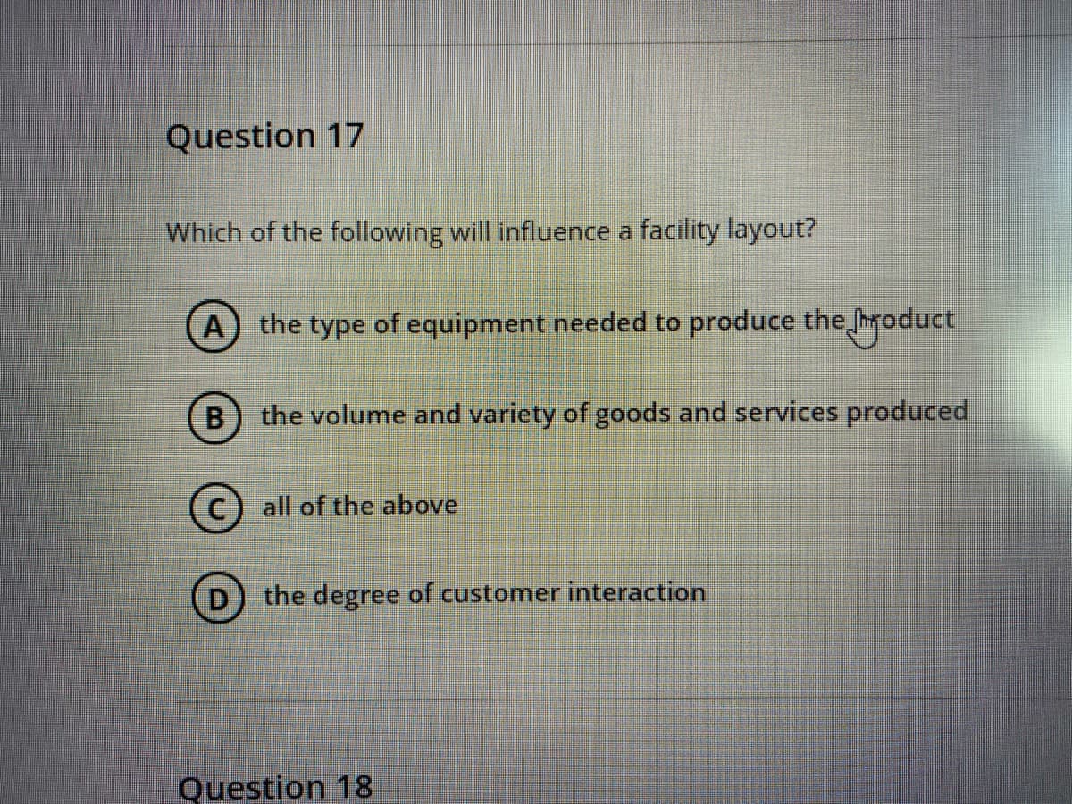 Question 17
Which of the following will influence a facility layout?
(A) the type of equipment needed to produce the hroduct
B
the volume and variety of goods and services pro
uced
(c) all of the above
the degree of customer interaction
Question 18
