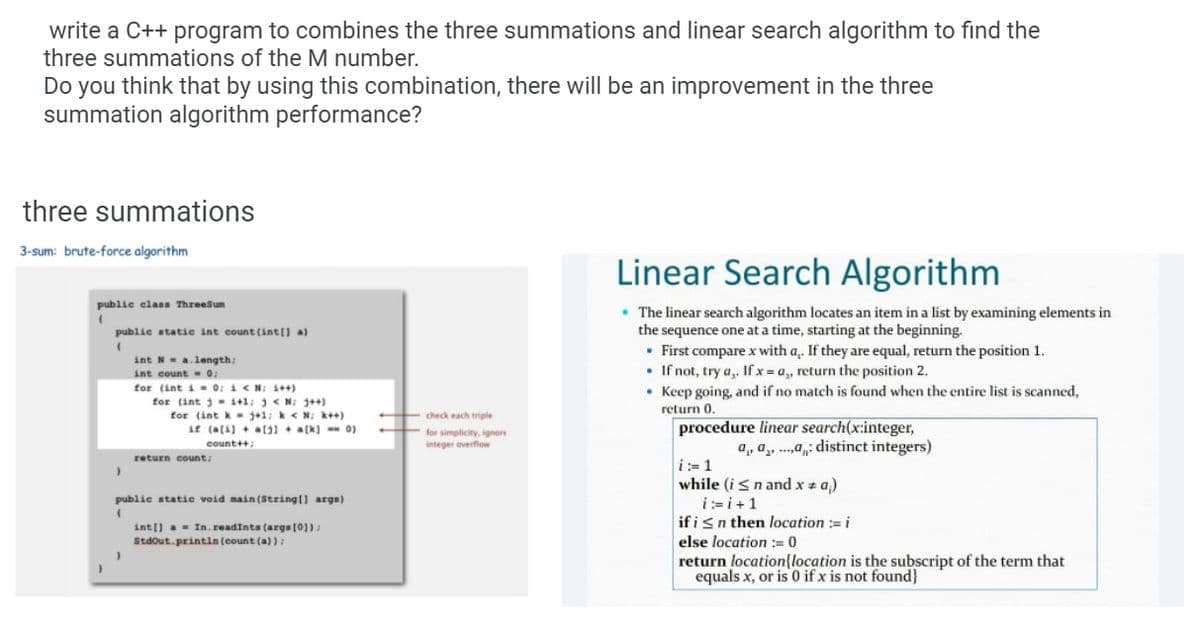 write a C++ program to combines the three summations and linear search algorithm to find the
three summations of the M number.
Do you think that by using this combination, there will be an improvement in the three
summation algorithm performance?
three summations
3-sum: brute-force algorithm
Linear Search Algorithm
publie elass Threesun
• The linear search algorithm locates an item in a list by examining elements in
the sequence one at a time, starting at the beginning.
• First compare x with a,. If they are equal, return the position 1.
• If not, try a,. Ifx a, return the position 2.
• Keep going, and if no match is found when the entire list is scanned,
publie static int count (int(] a)
int N-a.length:
int count 0:
for (int i = 0; i < N; 1++)
for (int j- i+1: j< N; 3++)
for (int k- j+1: k < N; k++)
if (a[4) + al31 + a[k] - 0)
return 0.
check each triple
+ for simplicity, ignore
integer overflow
procedure linear search(x:integer,
a,, a, .a,: distinct integers)
count++
return count:
i:=1
while (isnand x * a)
i:=i+1
if isn then location := i
else location := 0
return location{location is the subscript of the term that
equals x, or is 0 if x is not found}
publie statie void main (String() args)
int[) a- In.readints (arg= [0]) :
Stdout.printin (count (a)):
