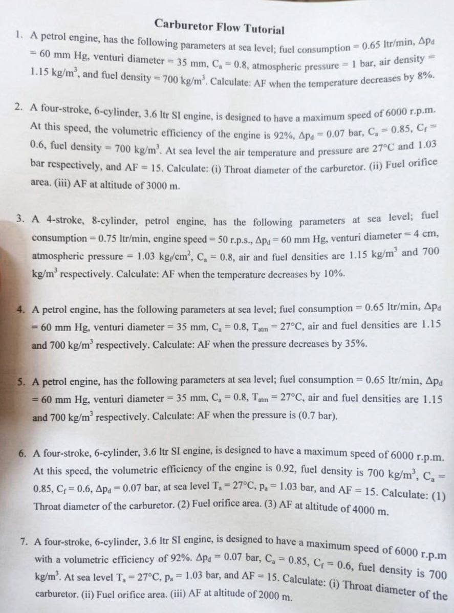 0.6, fuel density = 700 kg/m'. At sea level the air temperature and pressure are 27°C and 1.03
= 60 mm Hg, venturi diameter = 35 mm, C, = 0.8, atmospheric pressure = 1 bar, air density =
1.15 kg/m', and fuel density =700 kg/m. Calculate: AF when the temperature decreases by 8%.
2. A four-stroke, 6-cylinder, 3.6 Itr SI engine, is designed to have a maximum speed of 6000 r.p.m.
1. A petrol engine, has the following parameters at sea level; fuel consumption 0.65 Itr/min, Apa
7. A four-stroke, 6-cylinder, 3.6 Itr SI engine, is designed to have a maximum speed of 6000 r.p.m
with a volumetric efficiency of 92%. Apa = 0.07 bar, C, 0.85, Cf 0.6, fuel density is 700
kg/m. At sea level T 27°C, pa 1.03 bar, and AF 15. Calculate: (i) Throat diameter of the
Carburetor Flow Tutorial
a
At this speed, the volumetric efficiency of the engine is 92%. Ap = 0.07 bar, C 0.03, e
bar respectively, and AF 15. Caleulate: (i) Throat diameter of the carburetor. (ii) Fuel orinee
area. (iii) AF at altitude of 3000 m.
3. A 4-stroke, 8-cylinder, petrol engine, has the following parameters at sea level; fuel
consumption = 0.75 Itr/min, engine speed 50 r.p.s., Ap = 60 mm Hg, venturi diameter = 4 cm,
atmospheric pressure 1.03 kg/cm', C, 0.8, air and fuel densities are 1.15 kg/m' and 700
kg/m' respectively. Calculate: AF when the temperature decreases by 10%.
4. A petrol engine, has the following parameters at sea level; fuel consumption 0.65 ltr/min, Apa
= 60 mm Hg, venturi diameter 35 mm, C, = 0.8, Tatm = 27°C, air and fuel densities are 1.15
and 700 kg/m' respectively. Calculate: AF when the pressure decreases by 35%.
5. A petrol engine, has the following parameters at sea level; fuel consumption = 0.65 ltr/min, Ap.
= 60 mm Hg, venturi diameter 35 mm, C, = 0.8, Tatm = 27°C, air and fuel densities are l.15
and 700 kg/m' respectively. Calculate: AF when the pressure is (0.7 bar).
6. A four-stroke, 6-cylinder, 3.6 Itr SI engine, is designed to have a maximum speed of 6000 rpm.
At this speed, the volumetric efficiency of the engine is 0.92, fuel density is 700 kg/m. C. =
0.85. Cr = 0.6. Apa = 0.07 bar, at sea level Ta= 27°C, Pa= 1.03 bar, and AF = 15. Calculate: (1)
Throat diameter of the carburetor. (2) Fuel orifice area. (3) AF at altitude of 4000 m
carburetor. (ii) Fuel orifice area. (iii) AF at altitude of 2000 m.
