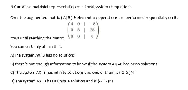 AX = B is a matrixial representation of a lineal system of equations.
Over the augmented matrix ( A|B ) 9 elementary operations are performed sequentially on its
40| -8
5| 25
0 0 | 0
rows until reaching the matrix
You can certainly affirm that:
A)The system AX=B has no solutions
B) there's not enough information to know if the system AX =B has or no solutions.
C) The system AX=B has infinite solutions and one of them is (-2 5 )^T
D) The system AX=B has a unique solution and is (-2 5 J^T
