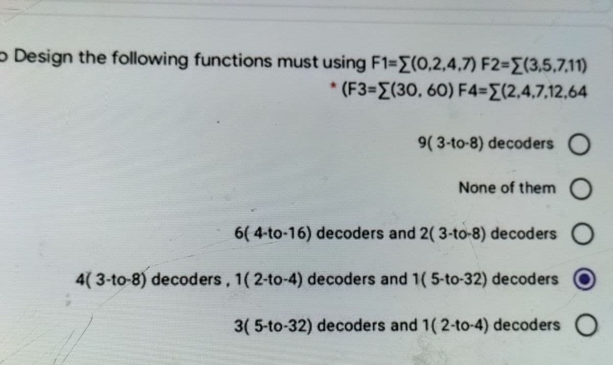 Design the following functions must using F1=[(0,2,4,7) F2=(3,5,7,11)
* (F3=[(30, 60) F4={(2,4,7,12,64
9( 3-to-8) decoders O
None of them O
6( 4-to-16) decoders and 2(3-to-8) decoders
4(3-to-8) decoders, 1(2-to-4) decoders and 1( 5-to-32) decoders
3(5-to-32) decoders and 1(2-to-4) decoders O
