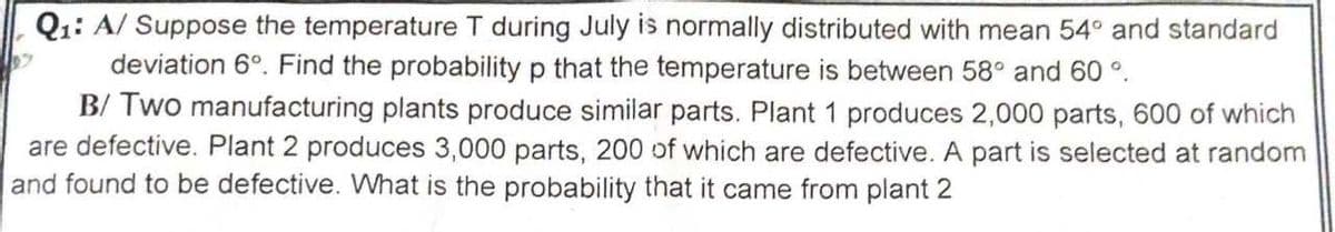 Q1: A/ Suppose the temperature T during July is normally distributed with mean 54° and standard
deviation 6°. Find the probability p that the temperature is between 58° and 60 °.
B/ Two manufacturing plants produce similar parts. Plant 1 produces 2,000 parts, 600 of which
are defective. Plant 2 produces 3,000 parts, 200 of which are defective. A part is selected at random
and found to be defective. What is the probability that it came from plant 2