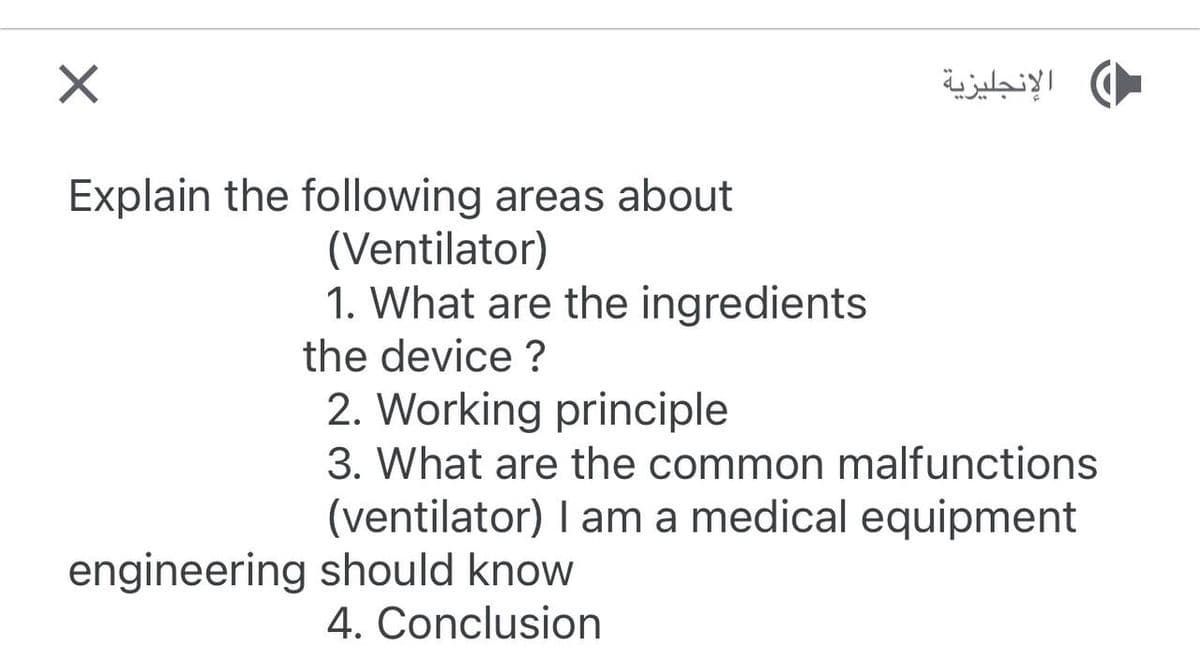 X
Explain the following areas about
(Ventilator)
1. What are the ingredients
the device ?
الإنجليزية
2. Working principle
3. What are the common malfunctions
(ventilator) I am a medical equipment
engineering should know
4. Conclusion