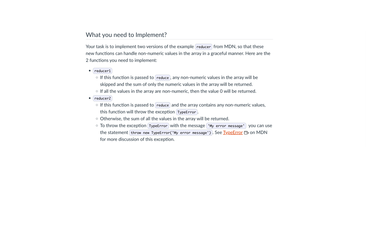 What you need to Implement?
Your task is to implement two versions of the example reducer from MDN, so that these
new functions can handle non-numeric values in the array in a graceful manner. Here are the
2 functions you need to implement:
reducer1
o If this function is passed to reduce, any non-numeric values in the array will be
skipped and the sum of only the numeric values in the array will be returned.
o If all the values in the array are non-numeric, then the value O will be returned.
reducer2
○ If this function is passed to reduce and the array contains any non-numeric values,
this function will throw the exception TypeError.
o Otherwise, the sum of all the values in the array will be returned.
you can use
o To throw the exception TypeError with the message 'My error message'
the statement throw new TypeError('My error message'). See TypeError on MDN
for more discussion of this exception.