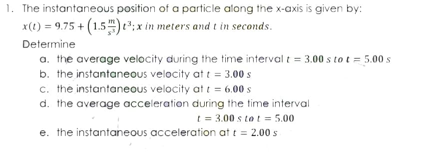 1. The instantaneous position of a particle atong the x-axis is given by:
+ (1.54) t3; x in meters and t in seconds.
Determine
a. the average velocity during the time intervalt = 3.00 s tot = 5.00 s
b. the instantaneous velocity at t = 3.00 s
c. the instantaneous velocity at t = 6.00 s
d. the average acceleration during the time interval
t = 3.00 s tot = 5.00
e. the instantaneous acceleration att = 2.00 s
%3D
