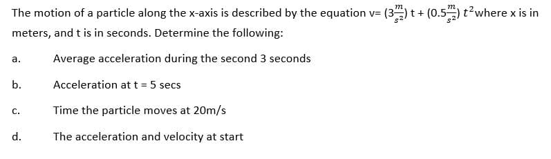 The motion of a particle along the x-axis is described by the equation v= (3) t+ (0.5)t?where x is in
meters, and t is in seconds. Determine the following:
a.
Average acceleration during the second 3 seconds
b.
Acceleration at t = 5 secs
Time the particle moves at 20m/s
с.
d.
The acceleration and velocity at start
