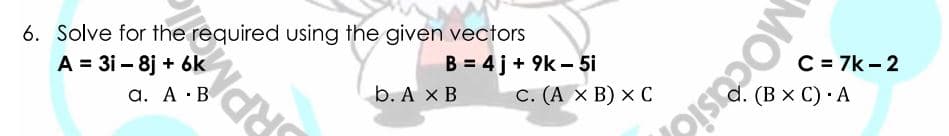 6. Solve for the required using the given vectors
A = 31 – 8j + 6k
B = 4 j+ 9k - 5i
C = 7k - 2
a. A ·B
b. А хв
С. (А х В) х С
d. (В x C) А
RPMO
MOCesio
