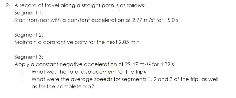 2. A record of travel along a straight path is as follows:
Segment 1:
Start from rest with a constant acceleration of 2.77 m/s? for 15.0 s
Segment 2:
Maintain a constant velocity for the next 2.05 min
Segment 3:
Apply a constant negative acceleration of 29.47 m/s2 for 4.39 s.
i.
What was the total displacement for the trip?
ii.
What were the average speeds for segments 1, 2 and 3 of the trip, as well
as for the complete trip?
