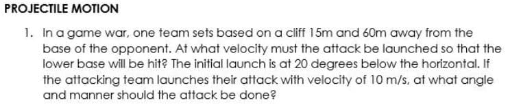 PROJECTILE MOTION
1. In a game war, one team sets based on a cliff 15m and 60m away from the
base of the opponent. At what velocity must the attack be launched so that the
lower base will be hit? The initial launch is at 20 degrees below the horizontal. If
the attacking team launches their attack with velocity of 10 m/s, at what angle
and manner should the attack be done?

