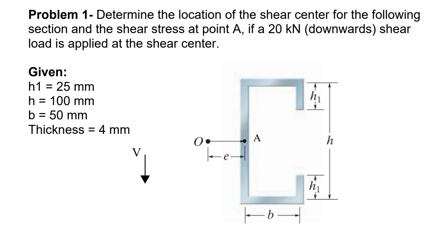 Problem 1- Determine the location of the shear center for the following
section and the shear stress at point A, if a 20 kN (downwards) shear
load is applied at the shear center.
Given:
h1 = 25 mm
hi
h = 100 mm
b = 50 mm
Thickness
4 mm
0•
ke
hi
-ь —

