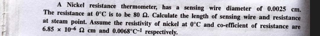 A Nickel resistance thermometer, has a sensing wire diameter of 0.0025 cm.
The resistance at 0°C is to be 80 2. Calculate the length of sensing wire and resistance
at steam point. Assume the resistivity of nickel at 0°C and co-efficient of resistance are
6.85 x 10-62 cm and 0.0068°C-1 respectively.