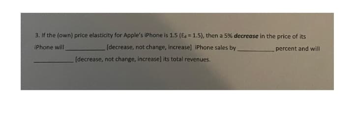 3. If the (own) price elasticity for Apple's iPhone is 1.5 (Ea = 1.5), then a 5% decrease in the price of its
iPhone will
percent and will
[decrease, not change, increase] iPhone sales by
[decrease, not change, increase] its total revenues.