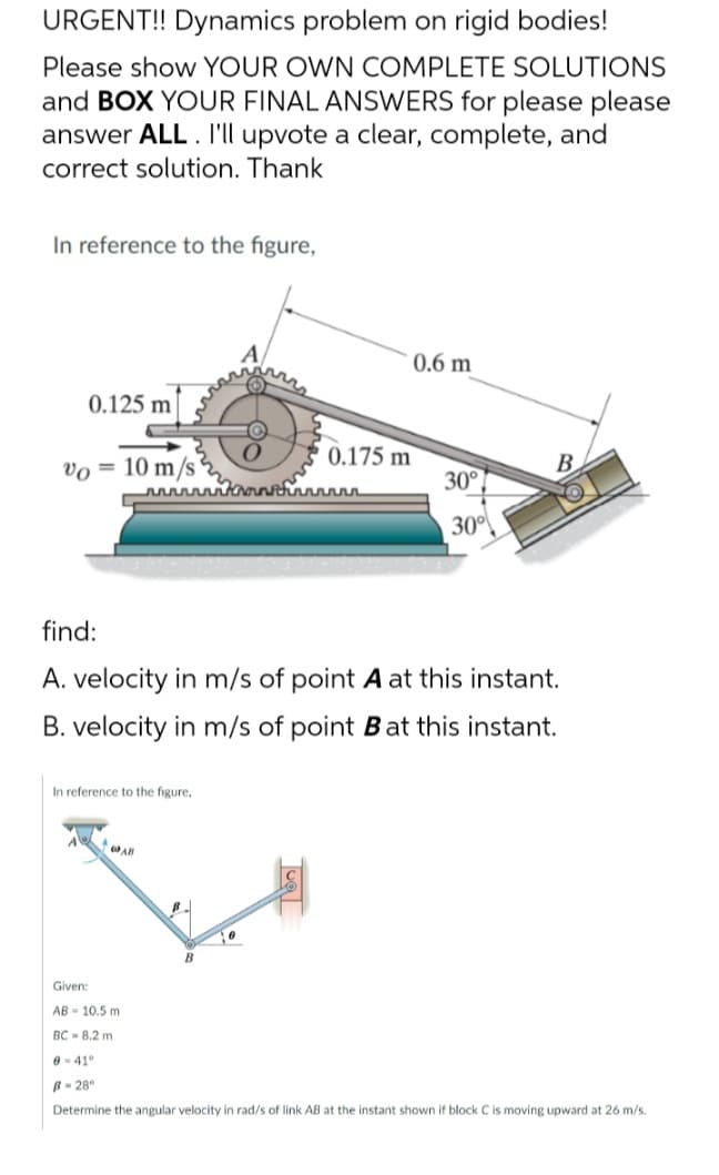 URGENT!! Dynamics problem on rigid bodies!
Please show YOUR OWN COMPLETE SOLUTIONS
and BOX YOUR FINAL ANSWERS for please please
answer ALL. I'll upvote a clear, complete, and
correct solution. Thank
In reference to the figure,
0.6 m
(0)
0.125 m
Kaansturin
30°
find:
A. velocity in m/s of point A at this instant.
B. velocity in m/s of point B at this instant.
In reference to the figure,
GAR
Given:
AB= 10.5 m
BC8.2 m
0 41°
B-28°
Determine the angular velocity in rad/s of link AB at the instant shown if block C is moving upward at 26 m/s.
vo=
10 m/s
B
via
0.175 m
30°