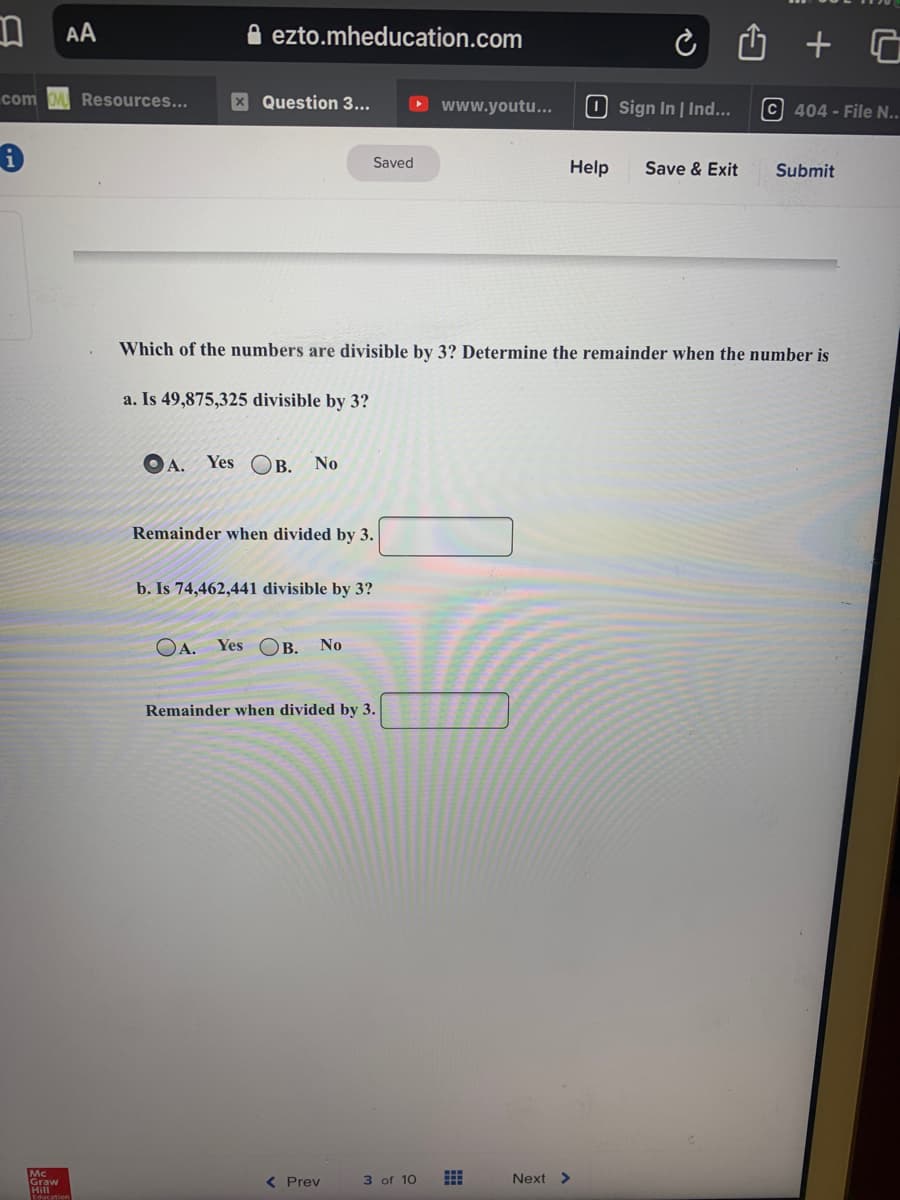AA
A ezto.mheducation.com
com OM Resources...
X Question 3...
O www.youtu...
O sign In | Ind...
c 404 - File N..
Saved
Help
Save & Exit
Submit
Which of the numbers are divisible by 3? Determine the remainder when the number is
a. Is 49,875,325 divisible by 3?
OA.
Yes OB.
No
Remainder when divided by 3.
b. Is 74,462,441 divisible by 3?
OA. Yes OB. No
Remainder when divided by 3.
Mc
Graw
Hill
( Prev
3 of 10
Next >
