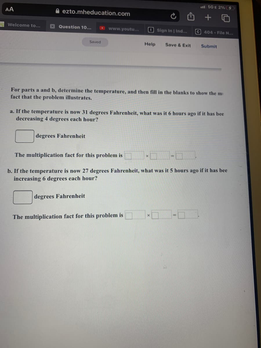 l 5G E 2% 4
AA
A ezto.mheducation.com
A Welcome to...
X Question 10...
D www.youtu...
O sign In | Ind...
C 404 - File N...
Saved
Help
Save & Exit
Submit
For parts a and b, determine the temperature, and then fill in the blanks to show the mi
fact that the problem illustrates.
a. If the temperature is now 31 degrees Fahrenheit, what was it 6 hours ago if it has bee
decreasing 4 degrees each hour?
degrees Fahrenheit
The multiplication fact for this problem is
b. If the temperature is now 27 degrees Fahrenheit, what was it 5 hours ago if it has bee
increasing 6 degrees each hour?
degrees Fahrenheit
The multiplication fact for this problem is
