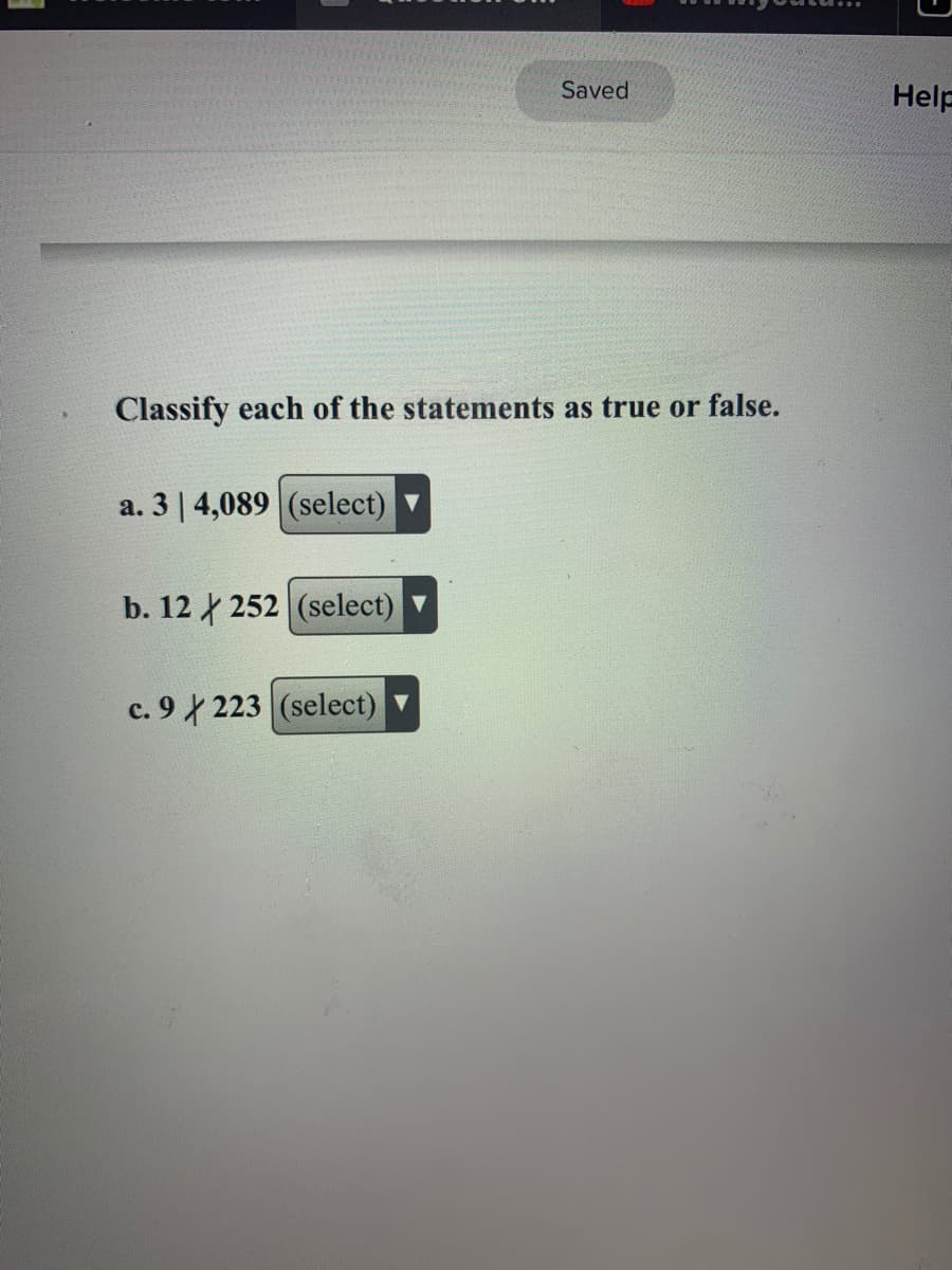 Saved
Help
Classify each of the statements as true or false.
a. 3 | 4,089 (select)
b. 12 252 (select)
c. 9 223 (select)
