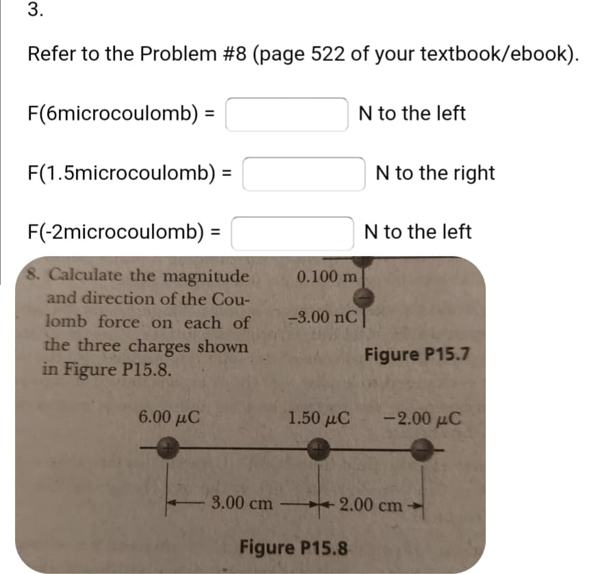 Refer to the Problem #8 (page 522 of your textbook/ebook).
F(6microcoulomb) =
N to the left
F(1.5microcoulomb) =
N to the right
F(-2microcoulomb) =
N to the left
8. Calculate the magnitude
0.100 m
and direction of the Cou-
lomb force on each of
-3.00 nC
the three charges shown
in Figure P15.8.
Figure P15.7
6.00 µC
1.50 µC
-2.00 µC
3.00 cm
2.00 cm
Figure P15.8
3.
