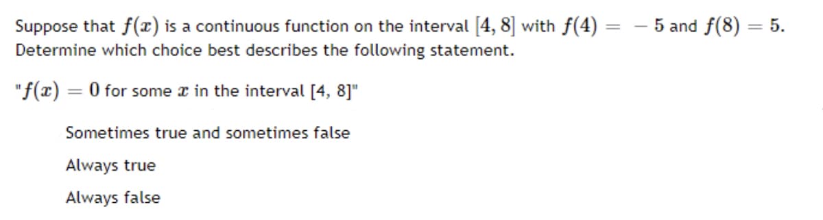 Suppose that f(r) is a continuous function on the interval [4, 8] with f(4) =
– 5 and f(8) = 5.
Determine which choice best describes the following statement.
"f(x) = 0 for some r in the interval [4, 8]"
%3D
Sometimes true and sometimes false
Always true
Always false
